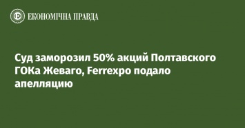 Суд заморозил 50% акций Полтавского ГОКа Жеваго, Ferrexpo подало апелляцию