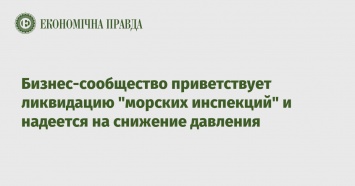 Бизнес-сообщество приветствует ликвидацию "морских инспекций" и надеется на снижение давления