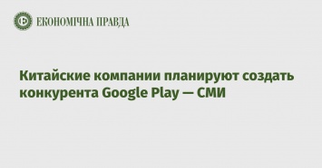 Китайские компании планируют создать конкурента Google Play - СМИ