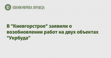 В "Киевгорстрое" заявили о возобновлении работ на двух объектах "Укрбуда"