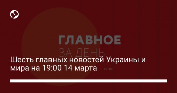 Шесть главных новостей Украины и мира на 19:00 14 марта