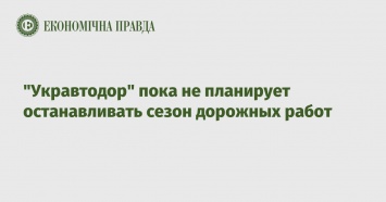 "Укравтодор" пока не планирует останавливать сезон дорожных работ