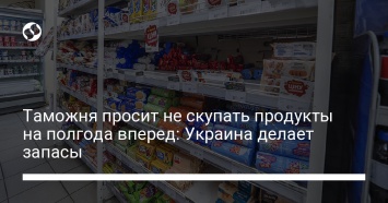 Таможня просит не скупать продукты на полгода вперед: Украина делает запасы