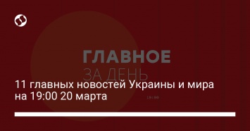 11 главных новостей Украины и мира на 19:00 20 марта