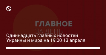 Одиннадцать главных новостей Украины и мира на 19:00 13 апреля