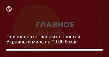 Одиннадцать главных новостей Украины и мира на 19:00 5 мая