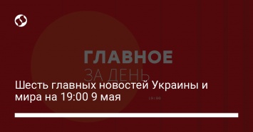 Шесть главных новостей Украины и мира на 19:00 9 мая
