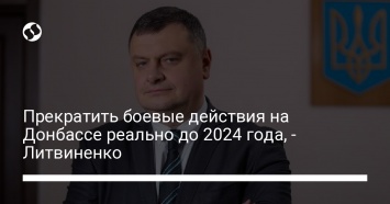 Прекратить боевые действия на Донбассе реально до 2024 года, - Литвиненко