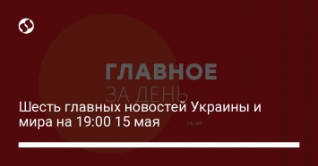 Шесть главных новостей Украины и мира на 19:00 15 мая