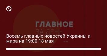 Восемь главных новостей Украины и мира на 19:00 18 мая