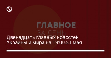 Двенадцать главных новостей Украины и мира на 19:00 21 мая