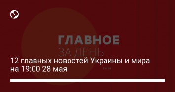 12 главных новостей Украины и мира на 19:00 28 мая