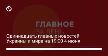 Одиннадцать главных новостей Украины и мира на 19:00 4 июня