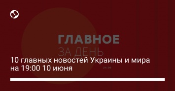 10 главных новостей Украины и мира на 19:00 10 июня