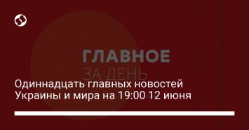 Одиннадцать главных новостей Украины и мира на 19:00 12 июня