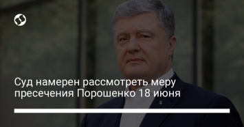 Суд намерен рассмотреть меру пресечения Порошенко 18 июня