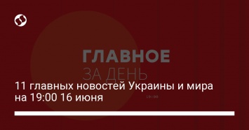 11 главных новостей Украины и мира на 19:00 16 июня