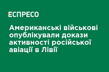 Американские военные опубликовали доказательства активности российской авиации в Ливии