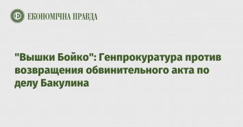 "Вышки Бойко": Генпрокуратура против возвращения обвинительного акта по делу Бакулина