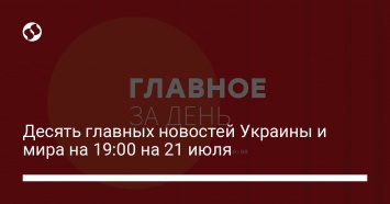 Десять главных новостей Украины и мира на 19:00 на 21 июля