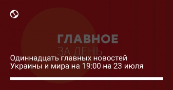 Одиннадцать главных новостей Украины и мира на 19:00 на 23 июля