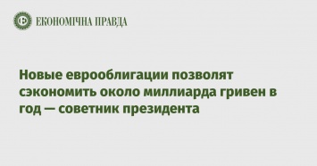 Новые еврооблигации позволят сэкономить около миллиарда гривен в год - советник президента