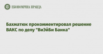 Бахматюк прокомментировал решение ВАКС по делу "ВиЭйБи Банка"