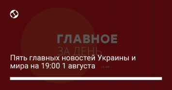 Пять главных новостей Украины и мира на 19:00 1 августа