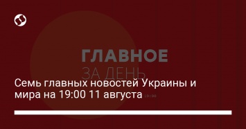 Семь главных новостей Украины и мира на 19:00 11 августа