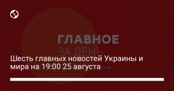 Шесть главных новостей Украины и мира на 19:00 25 августа