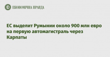 ЕС выделит Румынии около 900 млн евро на первую автомагистраль через Карпаты