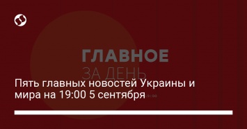 Пять главных новостей Украины и мира на 19:00 5 сентября