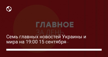 Семь главных новостей Украины и мира на 19:00 15 сентября