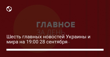 Шесть главных новостей Украины и мира на 19:00 28 сентября