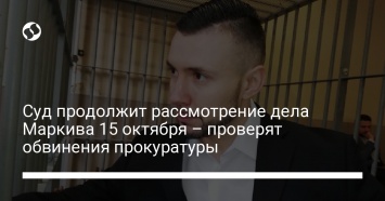 Суд продолжит рассмотрение дела Маркива 15 октября - проверят обвинения прокуратуры