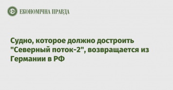 Судно, которое должно достроить "Северный поток-2", возвращается из Германии в РФ