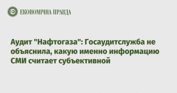 Аудит "Нафтогаза": Госаудитслужба не объяснила, какую именно информацию СМИ считает субъективной