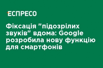 Фиксация "подозрительных звуков" дома: Google разработала новую функцию для смартфонов