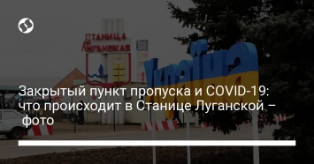 Закрытый пункт пропуска и COVID-19: что происходит в Станице Луганской - фото