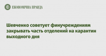 Шевченко советует финучреждениям закрывать часть отделений на карантин выходного дня