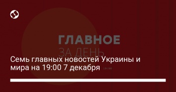 Семь главных новостей Украины и мира на 19:00 7 декабря