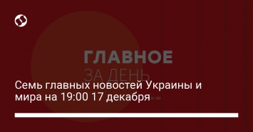 Семь главных новостей Украины и мира на 19:00 17 декабря