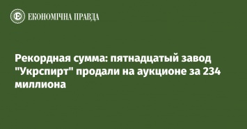 Рекордная сумма: пятнадцатый завод "Укрспирт" продали на аукционе за 234 миллиона