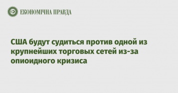 США будут судиться против одной из крупнейших торговых сетей из-за опиоидного кризиса