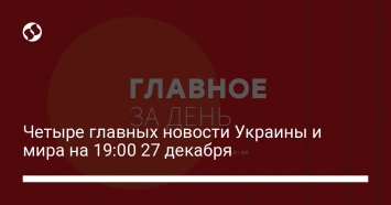 Четыре главных новости Украины и мира на 19:00 27 декабря