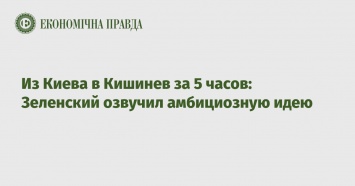 Из Киева в Кишинев за 5 часов: Зеленский озвучил амбициозную идею