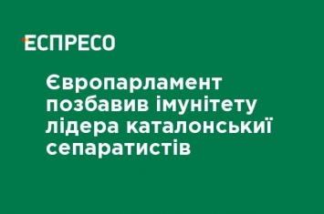 Европарламент лишил иммунитета лидера каталонських сепаратистов