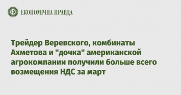 Трейдер Веревского, комбинаты Ахметова и "дочка" американской агрокомпании получили больше всего возмещения НДС за март