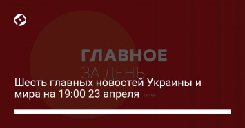 Шесть главных новостей Украины и мира на 19:00 23 апреля