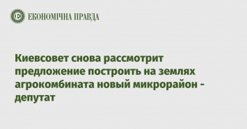 Киевсовет снова рассмотрит предложение построить на землях агрокомбината новый микрорайон - депутат